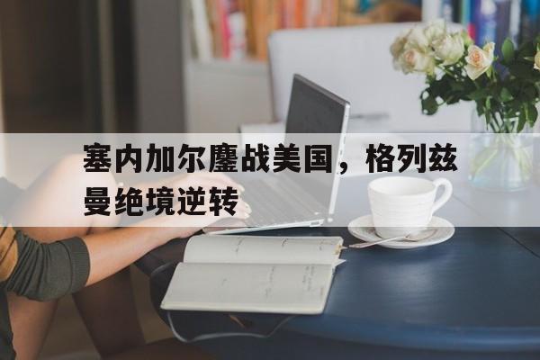 IM体育社区互动入口-塞内加尔鏖战美国，格列兹曼绝境逆转